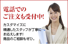 電話でのご注文も受付中！お気軽にご連絡下さい。カスタマイズに精通したスタッフが丁寧にお応えします！商品のご相談もぜひ。